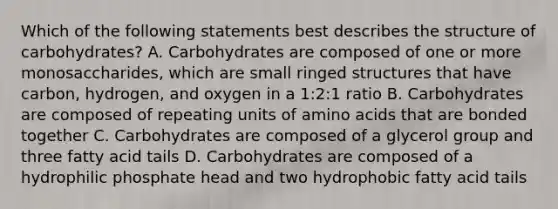 Which of the following statements best describes the structure of carbohydrates? A. Carbohydrates are composed of one or more monosaccharides, which are small ringed structures that have carbon, hydrogen, and oxygen in a 1:2:1 ratio B. Carbohydrates are composed of repeating units of <a href='https://www.questionai.com/knowledge/k9gb720LCl-amino-acids' class='anchor-knowledge'>amino acids</a> that are bonded together C. Carbohydrates are composed of a glycerol group and three fatty acid tails D. Carbohydrates are composed of a hydrophilic phosphate head and two hydrophobic fatty acid tails