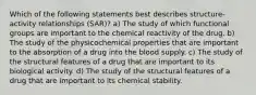 Which of the following statements best describes structure-activity relationships (SAR)? a) The study of which functional groups are important to the chemical reactivity of the drug. b) The study of the physicochemical properties that are important to the absorption of a drug into the blood supply. c) The study of the structural features of a drug that are important to its biological activity. d) The study of the structural features of a drug that are important to its chemical stability.