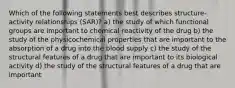 Which of the following statements best describes structure-activity relationships (SAR)? a) the study of which functional groups are important to chemical reactivity of the drug b) the study of the physicochemical properties that are important to the absorption of a drug into the blood supply c) the study of the structural features of a drug that are important to its biological activity d) the study of the structural features of a drug that are important