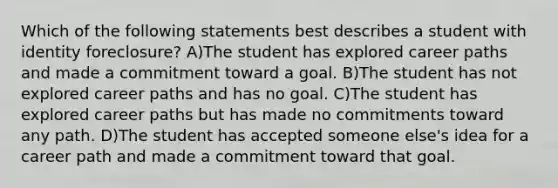 Which of the following statements best describes a student with identity foreclosure? A)The student has explored career paths and made a commitment toward a goal. B)The student has not explored career paths and has no goal. C)The student has explored career paths but has made no commitments toward any path. D)The student has accepted someone else's idea for a career path and made a commitment toward that goal.