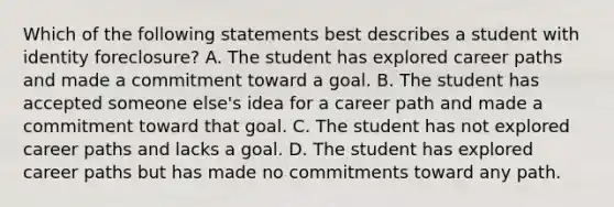 Which of the following statements best describes a student with identity foreclosure? A. The student has explored career paths and made a commitment toward a goal. B. The student has accepted someone else's idea for a career path and made a commitment toward that goal. C. The student has not explored career paths and lacks a goal. D. The student has explored career paths but has made no commitments toward any path.