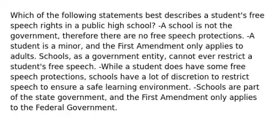 Which of the following statements best describes a student's free speech rights in a public high school? -A school is not the government, therefore there are no free speech protections. -A student is a minor, and the First Amendment only applies to adults. Schools, as a government entity, cannot ever restrict a student's free speech. -While a student does have some free speech protections, schools have a lot of discretion to restrict speech to ensure a safe learning environment. -Schools are part of the state government, and the First Amendment only applies to the Federal Government.