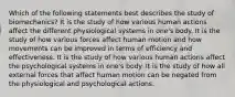 Which of the following statements best describes the study of biomechanics? It is the study of how various human actions affect the different physiological systems in one's body. It is the study of how various forces affect human motion and how movements can be improved in terms of efficiency and effectiveness. It is the study of how various human actions affect the psychological systems in one's body. It is the study of how all external forces that affect human motion can be negated from the physiological and psychological actions.