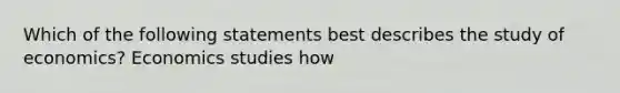 Which of the following statements best describes the study of economics? Economics studies how