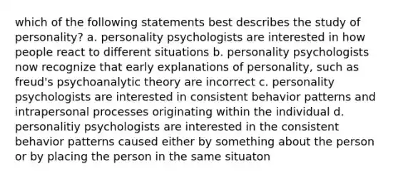 which of the following statements best describes the study of personality? a. personality psychologists are interested in how people react to different situations b. personality psychologists now recognize that early explanations of personality, such as freud's psychoanalytic theory are incorrect c. personality psychologists are interested in consistent behavior patterns and intrapersonal processes originating within the individual d. personalitiy psychologists are interested in the consistent behavior patterns caused either by something about the person or by placing the person in the same situaton