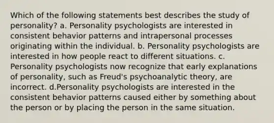 Which of the following statements best describes the study of personality? a. Personality psychologists are interested in consistent behavior patterns and intrapersonal processes originating within the individual. b. Personality psychologists are interested in how people react to different situations. c. Personality psychologists now recognize that early explanations of personality, such as Freud's psychoanalytic theory, are incorrect. d.Personality psychologists are interested in the consistent behavior patterns caused either by something about the person or by placing the person in the same situation.