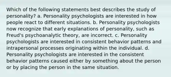 Which of the following statements best describes the study of personality? a. Personality psychologists are interested in how people react to different situations. b. Personality psychologists now recognize that early explanations of personality, such as Freud's psychoanalytic theory, are incorrect. c. Personality psychologists are interested in consistent behavior patterns and intrapersonal processes originating within the individual. d. Personality psychologists are interested in the consistent behavior patterns caused either by something about the person or by placing the person in the same situation.