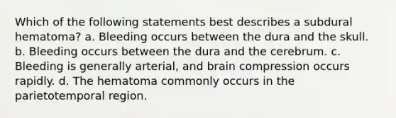 Which of the following statements best describes a subdural hematoma? a. Bleeding occurs between the dura and the skull. b. Bleeding occurs between the dura and the cerebrum. c. Bleeding is generally arterial, and brain compression occurs rapidly. d. The hematoma commonly occurs in the parietotemporal region.