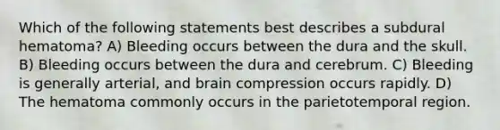 Which of the following statements best describes a subdural hematoma? A) Bleeding occurs between the dura and the skull. B) Bleeding occurs between the dura and cerebrum. C) Bleeding is generally arterial, and brain compression occurs rapidly. D) The hematoma commonly occurs in the parietotemporal region.