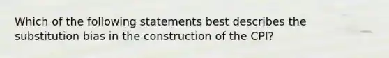 Which of the following statements best describes the substitution bias in the construction of the CPI?