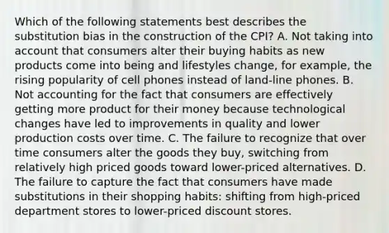 Which of the following statements best describes the substitution bias in the construction of the CPI? A. Not taking into account that consumers alter their buying habits as new products come into being and lifestyles change, for example, the rising popularity of cell phones instead of land-line phones. B. Not accounting for the fact that consumers are effectively getting more product for their money because technological changes have led to improvements in quality and lower production costs over time. C. The failure to recognize that over time consumers alter the goods they buy, switching from relatively high priced goods toward lower-priced alternatives. D. The failure to capture the fact that consumers have made substitutions in their shopping habits: shifting from high-priced department stores to lower-priced discount stores.