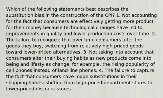 Which of the following statements best describes the substitution bias in the construction of the CPI? 1. Not accounting for the fact that consumers are effectively getting more product for their money because technological changes have led to improvements in quality and lower production costs over time. 2. The failure to recognize that over time consumers alter the goods they buy, switching from relatively high priced goods toward lower-priced alternatives. 3. Not taking into account that consumers alter their buying habits as new products come into being and lifestyles change, for example, the rising popularity of cell phones instead of land-line phones. 4. The failure to capture the fact that consumers have made substitutions in their shopping habits: shifting from high-priced department stores to lower-priced discount stores.