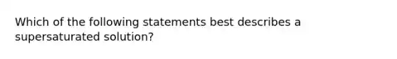 Which of the following statements best describes a supersaturated solution?