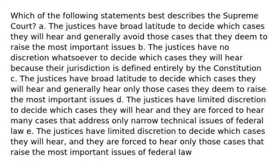 Which of the following statements best describes the Supreme Court? a. The justices have broad latitude to decide which cases they will hear and generally avoid those cases that they deem to raise the most important issues b. The justices have no discretion whatsoever to decide which cases they will hear because their jurisdiction is defined entirely by the Constitution c. The justices have broad latitude to decide which cases they will hear and generally hear only those cases they deem to raise the most important issues d. The justices have limited discretion to decide which cases they will hear and they are forced to hear many cases that address only narrow technical issues of federal law e. The justices have limited discretion to decide which cases they will hear, and they are forced to hear only those cases that raise the most important issues of federal law