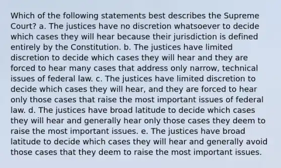 Which of the following statements best describes the Supreme Court? a. The justices have no discretion whatsoever to decide which cases they will hear because their jurisdiction is defined entirely by the Constitution. b. The justices have limited discretion to decide which cases they will hear and they are forced to hear many cases that address only narrow, technical issues of federal law. c. The justices have limited discretion to decide which cases they will hear, and they are forced to hear only those cases that raise the most important issues of federal law. d. The justices have broad latitude to decide which cases they will hear and generally hear only those cases they deem to raise the most important issues. e. The justices have broad latitude to decide which cases they will hear and generally avoid those cases that they deem to raise the most important issues.