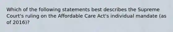 Which of the following statements best describes the Supreme Court's ruling on the Affordable Care Act's individual mandate (as of 2016)?