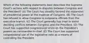 Which of the following statements best describes the Supreme Court's actions with respect to disputes between Congress and the President? (A) The Court has steadily favored the expansion of presidential power at the expense of Congress. (B) The Court has refused to allow Congress to subpoena officials from the executive branch. (C) The Court generally has tried to avoid deciding conflicts between Congress and the President. (D) The Court has supported congressional limits on the President's powers as commander-in-chief. (E) The Court has supported congressional use of the legislative veto as a means of controlling the President.