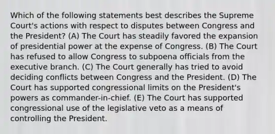 Which of the following statements best describes the Supreme Court's actions with respect to disputes between Congress and the President? (A) The Court has steadily favored the expansion of presidential power at the expense of Congress. (B) The Court has refused to allow Congress to subpoena officials from the executive branch. (C) The Court generally has tried to avoid deciding conflicts between Congress and the President. (D) The Court has supported congressional limits on the President's powers as commander-in-chief. (E) The Court has supported congressional use of the legislative veto as a means of controlling the President.