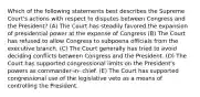 Which of the following statements best describes the Supreme Court's actions with respect to disputes between Congress and the President? (A) The Court has steadily favored the expansion of presidential power at the expense of Congress (B) The Court has refused to allow Congress to subpoena officials from the executive branch. (C) The Court generally has tried to avoid deciding conflicts between Congress and the President. (D) The Court has supported congressional limits on the President's powers as commander-in- chief. (E) The Court has supported congressional use of the legislative veto as a means of controlling the President.