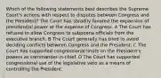 Which of the following statements best describes the Supreme Court's actions with respect to disputes between Congress and the President? The Court has steadily favored the expansion of presidential power at the expense of Congress. A The Court has refused to allow Congress to subpoena officials from the executive branch. B The Court generally has tried to avoid deciding conflicts between Congress and the President. C The Court has supported congressional limits on the President's powers as commander-in-chief. D The Court has supported congressional use of the legislative veto as a means of controlling the President.