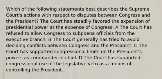 Which of the following statements best describes the Supreme Court's actions with respect to disputes between Congress and the President? The Court has steadily favored the expansion of presidential power at the expense of Congress. A The Court has refused to allow Congress to subpoena officials from the executive branch. B The Court generally has tried to avoid deciding conflicts between Congress and the President. C The Court has supported congressional limits on the President's powers as commander-in-chief. D The Court has supported congressional use of the legislative veto as a means of controlling the President.