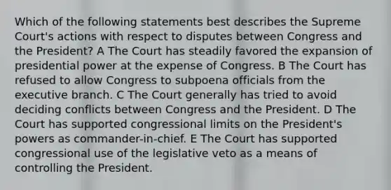 Which of the following statements best describes the Supreme Court's actions with respect to disputes between Congress and the President? A The Court has steadily favored the expansion of presidential power at the expense of Congress. B The Court has refused to allow Congress to subpoena officials from the executive branch. C The Court generally has tried to avoid deciding conflicts between Congress and the President. D The Court has supported congressional limits on the President's powers as commander-in-chief. E The Court has supported congressional use of the legislative veto as a means of controlling the President.