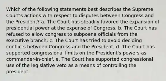 Which of the following statements best describes the Supreme Court's actions with respect to disputes between Congress and the President? a. The Court has steadily favored the expansion of presidential power at the expense of Congress. b. The Court has refused to allow congress to subpoena officials from the executive branch. c. The Court has tried to avoid deciding conflicts between Congress and the President. d. The Court has supported congressional limits on the President's powers as commander-in-chief. e. The Court has supported congressional use of the legislative veto as a means of controlling the president.