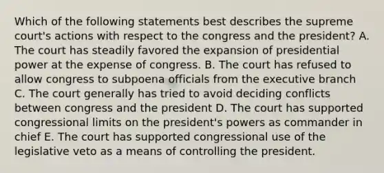 Which of the following statements best describes the supreme court's actions with respect to the congress and the president? A. The court has steadily favored the expansion of presidential power at the expense of congress. B. The court has refused to allow congress to subpoena officials from the executive branch C. The court generally has tried to avoid deciding conflicts between congress and the president D. The court has supported congressional limits on the president's powers as commander in chief E. The court has supported congressional use of the legislative veto as a means of controlling the president.