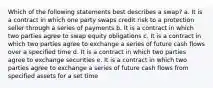 Which of the following statements best describes a swap? a. It is a contract in which one party swaps credit risk to a protection seller through a series of payments b. It is a contract in which two parties agree to swap equity obligations c. It is a contract in which two parties agree to exchange a series of future cash flows over a specified time d. It is a contract in which two parties agree to exchange securities e. It is a contract in which two parties agree to exchange a series of future cash flows from specified assets for a set time