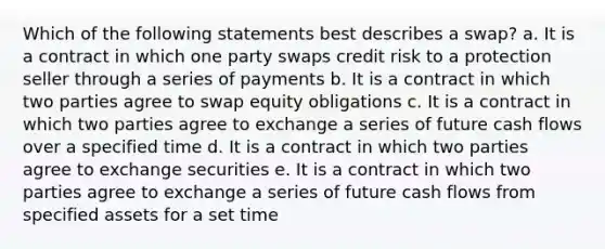 Which of the following statements best describes a swap? a. It is a contract in which one party swaps credit risk to a protection seller through a series of payments b. It is a contract in which two parties agree to swap equity obligations c. It is a contract in which two parties agree to exchange a series of future cash flows over a specified time d. It is a contract in which two parties agree to exchange securities e. It is a contract in which two parties agree to exchange a series of future cash flows from specified assets for a set time