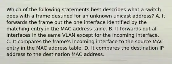 Which of the following statements best describes what a switch does with a frame destined for an unknown unicast address? A. It forwards the frame out the one interface identified by the matching entry in the MAC address table. B. It forwards out all interfaces in the same VLAN except for the incoming interface. C. It compares the frame's incoming interface to the source MAC entry in the MAC address table. D. It compares the destination IP address to the destination MAC address.