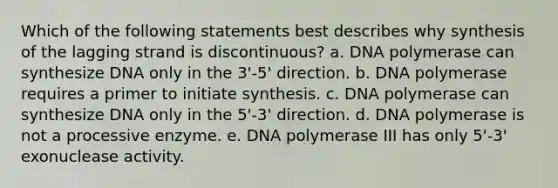 Which of the following statements best describes why synthesis of the lagging strand is discontinuous? a. DNA polymerase can synthesize DNA only in the 3'-5' direction. b. DNA polymerase requires a primer to initiate synthesis. c. DNA polymerase can synthesize DNA only in the 5'-3' direction. d. DNA polymerase is not a processive enzyme. e. DNA polymerase III has only 5'-3' exonuclease activity.