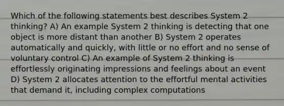 Which of the following statements best describes System 2 thinking? A) An example System 2 thinking is detecting that one object is more distant than another B) System 2 operates automatically and quickly, with little or no effort and no sense of voluntary control C) An example of System 2 thinking is effortlessly originating impressions and feelings about an event D) System 2 allocates attention to the effortful mental activities that demand it, including complex computations