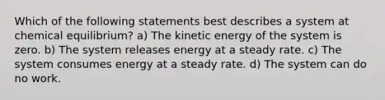 Which of the following statements best describes a system at chemical equilibrium? a) The kinetic energy of the system is zero. b) The system releases energy at a steady rate. c) The system consumes energy at a steady rate. d) The system can do no work.