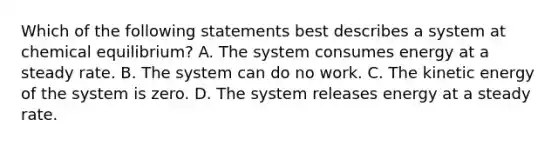 Which of the following statements best describes a system at chemical equilibrium? A. The system consumes energy at a steady rate. B. The system can do no work. C. The kinetic energy of the system is zero. D. The system releases energy at a steady rate.