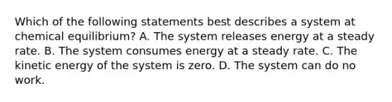 Which of the following statements best describes a system at chemical equilibrium? A. The system releases energy at a steady rate. B. The system consumes energy at a steady rate. C. The kinetic energy of the system is zero. D. The system can do no work.