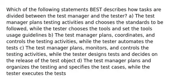 Which of the following statements BEST describes how tasks are divided between the test manager and the tester? a) The test manager plans testing activities and chooses the standards to be followed, while the tester chooses the tools and set the tools usage guidelines b) The test manager plans, coordinates, and controls the testing activities, while the tester automates the tests c) The test manager plans, monitors, and controls the testing activities, while the tester designs tests and decides on the release of the test object d) The test manager plans and organizes the testing and specifies the test cases, while the tester executes the tests