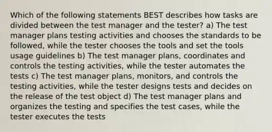 Which of the following statements BEST describes how tasks are divided between the test manager and the tester? a) The test manager plans testing activities and chooses the standards to be followed, while the tester chooses the tools and set the tools usage guidelines b) The test manager plans, coordinates and controls the testing activities, while the tester automates the tests c) The test manager plans, monitors, and controls the testing activities, while the tester designs tests and decides on the release of the test object d) The test manager plans and organizes the testing and specifies the test cases, while the tester executes the tests