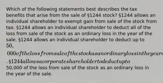 Which of the following statements best describes the tax benefits that arise from the sale of §1244 stock? §1244 allows an individual shareholder to exempt gain from sale of the stock from tax. §1244 allows an individual shareholder to deduct all of the loss from sale of the stock as an ordinary loss in the year of the sale. §1244 allows an individual shareholder to deduct up to 50,000 of the loss from sale of the stock as an ordinary loss in the year of the sale. §1244 allows a corporate shareholder to deduct up to50,000 of the loss from sale of the stock as an ordinary loss in the year of the sale.