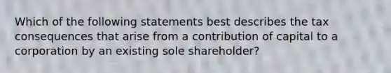 Which of the following statements best describes the tax consequences that arise from a contribution of capital to a corporation by an existing sole shareholder?