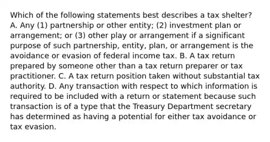 Which of the following statements best describes a tax shelter? A. Any (1) partnership or other entity; (2) investment plan or arrangement; or (3) other play or arrangement if a significant purpose of such partnership, entity, plan, or arrangement is the avoidance or evasion of federal income tax. B. A tax return prepared by someone other than a tax return preparer or tax practitioner. C. A tax return position taken without substantial tax authority. D. Any transaction with respect to which information is required to be included with a return or statement because such transaction is of a type that the Treasury Department secretary has determined as having a potential for either tax avoidance or tax evasion.