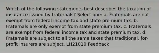 Which of the following statements best describes the taxation of insurance issued by fraternals? Select one: a. Fraternals are not exempt from federal income tax and state premium tax. b. Fraternals are only exempt from state premium tax. c. Fraternals are exempt from federal income tax and state premium tax. d. Fraternals are subject to all the same taxes that traditional, for-profit insurers are subject. LH21010 Feedback