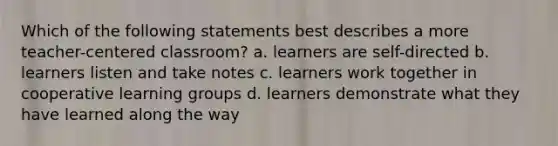 Which of the following statements best describes a more teacher-centered classroom? a. learners are self-directed b. learners listen and take notes c. learners work together in cooperative learning groups d. learners demonstrate what they have learned along the way