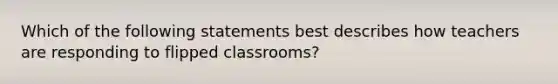 Which of the following statements best describes how teachers are responding to flipped classrooms?