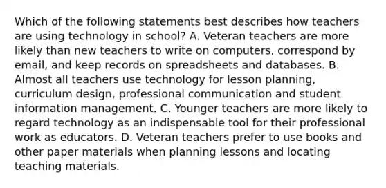 Which of the following statements best describes how teachers are using technology in school? A. Veteran teachers are more likely than new teachers to write on computers, correspond by email, and keep records on spreadsheets and databases. B. Almost all teachers use technology for lesson planning, curriculum design, professional communication and student information management. C. Younger teachers are more likely to regard technology as an indispensable tool for their professional work as educators. D. Veteran teachers prefer to use books and other paper materials when planning lessons and locating teaching materials.