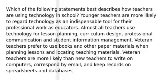 Which of the following statements best describes how teachers are using technology in school? Younger teachers are more likely to regard technology as an indispensable tool for their professional work as educators. Almost all teachers use technology for lesson planning, curriculum design, professional communication and student information management. Veteran teachers prefer to use books and other paper materials when planning lessons and locating teaching materials. Veteran teachers are more likely than new teachers to write on computers, correspond by email, and keep records on spreadsheets and databases.