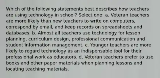 Which of the following statements best describes how teachers are using technology in school? Select one: a. Veteran teachers are more likely than new teachers to write on computers, correspond by email, and keep records on spreadsheets and databases. b. Almost all teachers use technology for lesson planning, curriculum design, professional communication and student information management. c. Younger teachers are more likely to regard technology as an indispensable tool for their professional work as educators. d. Veteran teachers prefer to use books and other paper materials when planning lessons and locating teaching materials.