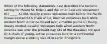 Which of the following statements best describes the tectonic setting for Mount St. Helens and the other Cascade volcanoes? 81) _____ A) Old, deeply eroded volcanoes built before the Pacific Ocean existed B) A chain of old, inactive volcanoes built while western North America moved over a mantle plume C) Young, deeply eroded, basaltic volcanoes built when western North America was over the present-day site of the Hawaiian hot spot D) A chain of young, active volcanoes built on a continental margin above a sinking slab of oceanic lithosphere