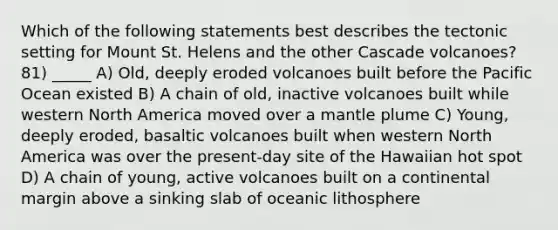 Which of the following statements best describes the tectonic setting for Mount St. Helens and the other Cascade volcanoes? 81) _____ A) Old, deeply eroded volcanoes built before the Pacific Ocean existed B) A chain of old, inactive volcanoes built while western North America moved over a mantle plume C) Young, deeply eroded, basaltic volcanoes built when western North America was over the present-day site of the Hawaiian hot spot D) A chain of young, active volcanoes built on a continental margin above a sinking slab of oceanic lithosphere