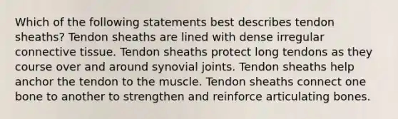 Which of the following statements best describes tendon sheaths? Tendon sheaths are lined with dense irregular connective tissue. Tendon sheaths protect long tendons as they course over and around synovial joints. Tendon sheaths help anchor the tendon to the muscle. Tendon sheaths connect one bone to another to strengthen and reinforce articulating bones.